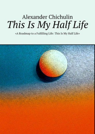 Александр Чичулин. This Is My Half Life. «A Roadmap to a Fulfilling Life: This Is My Half Life»
