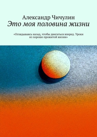 Александр Чичулин. Это моя половина жизни. «Оглядываясь назад, чтобы двигаться вперед. Уроки из хорошо прожитой жизни»