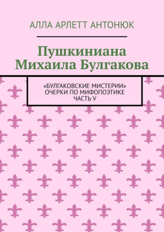 Алла Арлетт Антонюк. Пушкиниана Михаила Булгакова. «Булгаковские мистерии» Очерки по мифопоэтике Часть V