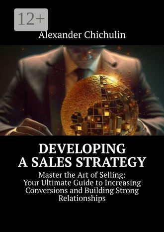 Александр Чичулин. Developing a Sales Strategy. Master the Art of Selling: Your Ultimate Guide to Increasing Conversions and Building Strong Relationships