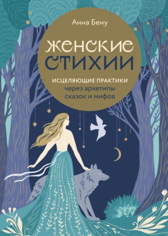 Анна Бену. Женские стихии. Исцеляющие практики через архетипы сказок и мифов