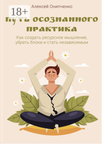 Алексей Онипченко. Путь осознанного практика. Как создать ресурсное мышление, убрать блоки и стать независимым