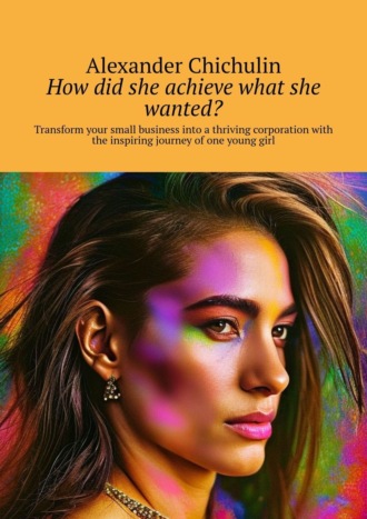 Александр Чичулин. How did she achieve what she wanted? Transform your small business into a thriving corporation with the inspiring journey of one young girl