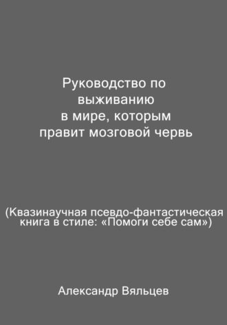 Александр Вяльцев. Руководство по выживанию в мире, которым правит мозговой червь. Квазинаучная псевдо-фантастическая книга в стиле: «Помоги себе сам»