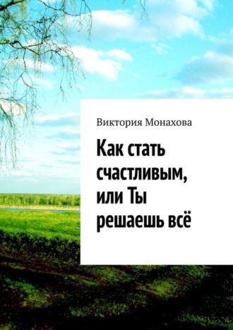 Виктория Монахова. Как стать счастливым, или Ты решаешь всё