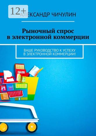 Александр Чичулин. Рыночный спрос в электронной коммерции. Ваше руководство к успеху в электронной коммерции!