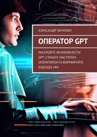 Александр Чичулин. Оператор GPT. Раскройте возможности GPT: станьте мастером-оператором и формируйте будущее ИИ!