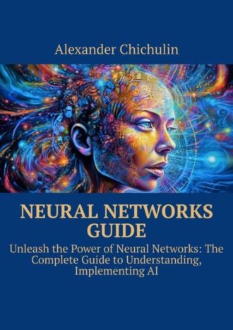 Александр Чичулин. Neural networks guide. Unleash the power of Neural Networks: the complete guide to understanding, Implementing AI