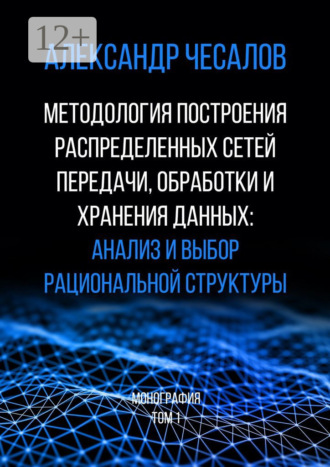 Александр Юрьевич Чесалов. Методология построения распределенных сетей передачи, обработки и хранения данных: анализ и выбор рациональной структуры. Монография. Том 1