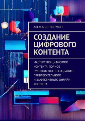 Александр Чичулин. Создание цифрового контента. Мастерство цифрового контента: полное руководство по созданию привлекательного и эффективного онлайн-контента