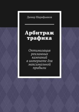 Дамир Шарифьянов. Арбитраж трафика. Оптимизация рекламных кампаний в интернете для максимальной прибыли
