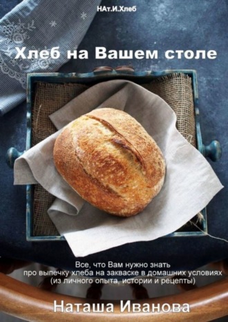 Иванова Наташа. Хлеб на Вашем столе. Все, что Вам нужно знать про выпечку хлеба на закваске в домашних условиях (из личного опыта, истории и рецепты)