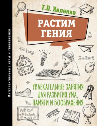 Т. П. Хиленко. Растим гения. Увлекательные занятия для развития ума, памяти и воображения
