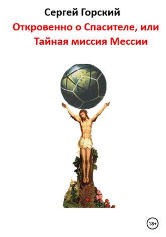 Сергей Горский. Откровенно о Спасителе, или Тайная миссия Мессии