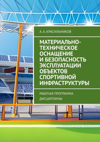 А. А. Красильников. Материально-техническое оснащение и безопасность эксплуатации объектов спортивной инфраструктуры. Рабочая программа дисциплины
