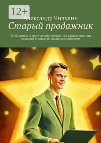 Александр Чичулин. Старый продажник. Путеводитель в мире онлайн-продаж, где каждая страница приводит к успеху и новым возможностям