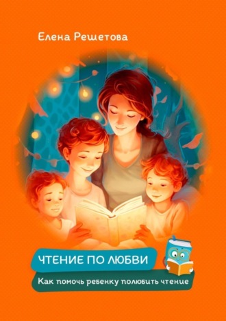 Елена Решетова. Чтение по любви. Как помочь ребенку полюбить чтение