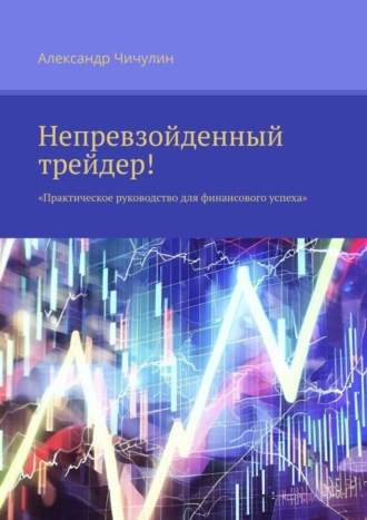 Александр Чичулин. Непревзойденный трейдер! Практическое руководство для финансового успеха