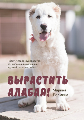 Марина Тюрмина. Вырастить Алабая! Практическое руководство по выращиванию щенка крупной породы