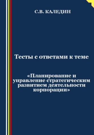 Сергей Каледин. Тесты с ответами к теме «Планирование и управление стратегическим развитием деятельности корпорации»