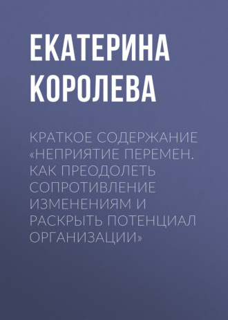 Екатерина Королева. Краткое содержание «Неприятие перемен. Как преодолеть сопротивление изменениям и раскрыть потенциал организации»