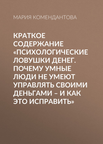 Мария Комендантова. Краткое содержание «Психологические ловушки денег. Почему умные люди не умеют управлять своими деньгами – и как это исправить»