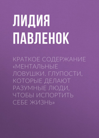 Лидия Павленок. Краткое содержание «Ментальные ловушки. Глупости, которые делают разумные люди, чтобы испортить себе жизнь»