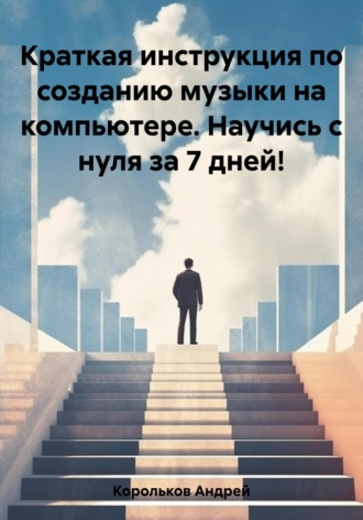 Андрей Геннадьевич Корольков. Краткая инструкция по созданию музыки на компьютере. Научись с нуля за 7 дней!