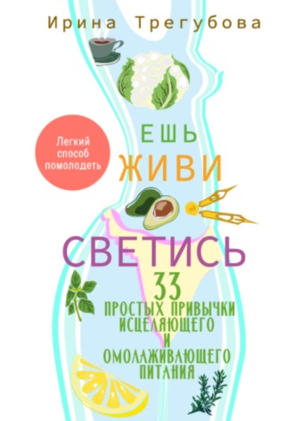 Ирина Трегубова. Ешь, живи, светись! 33 простых привычки исцеляющего и омолаживающего питания