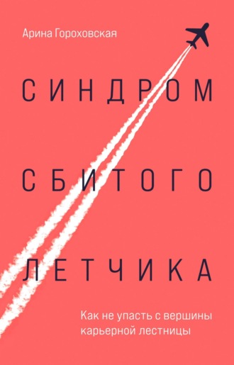 Арина Гороховская. Синдром сбитого летчика. Как не упасть с вершины карьерной лестницы