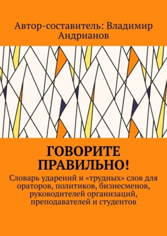 . Говорите правильно! Словарь ударений и «трудных» слов для ораторов, политиков, бизнесменов, руководителей организаций, преподавателей и студентов