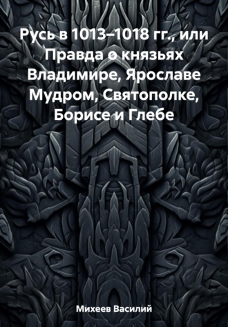 Василий Александрович Михеев. Русь в 1013–1018 гг., или Правда о князьях Владимире, Ярославе Мудром, Святополке, Борисе и Глебе