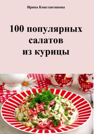 Ирина Геннадьевна Константинова. 100 популярных салатов из курицы
