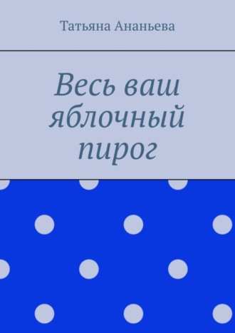 Татьяна Ананьева. Весь ваш яблочный пирог