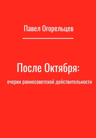 Павел Огорельцев. После Октября: очерки раннесоветской действительности
