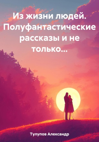 Александр Евгеньевич Тулупов. Из жизни людей. Полуфантастические рассказы и не только…