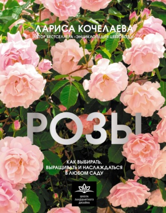 Лариса Кочелаева. Розы. Как выбирать, выращивать и наслаждаться в любом саду