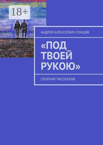 Андрей Алексеевич Гонцов. «Под твоей рукою». Сборник рассказов