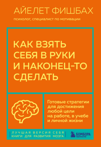 Айелет Фишбах. Как взять себя в руки и наконец-то сделать. Готовые стратегии для достижения любой цели на работе, в учебе и личной жизни