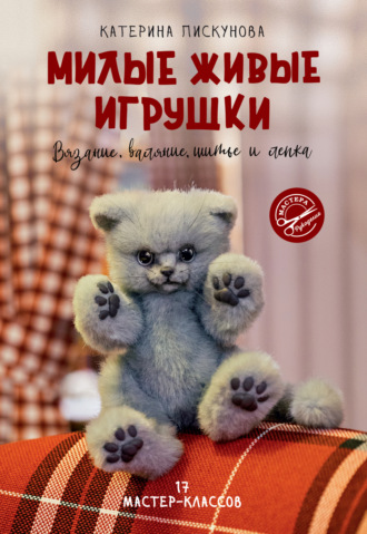 Катерина Пискунова. Милые живые игрушки. Вязание, валяние, шитье и лепка