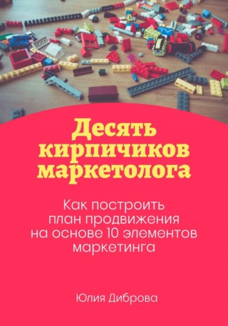 Юлия Диброва. Десять кирпичиков маркетолога. Как построить план продвижения на основе 10 элементов маркетинга