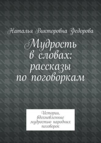 Наталья Викторовна Федорова. Мудрость в словах: рассказы по поговоркам. Истории, вдохновленные мудростью народных поговорок
