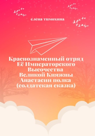 Елена Евгеньевна Тимохина. Краснознаменный отряд Её Императорского Высочества Великой Княжны Анастасии полка (солдатская сказка)