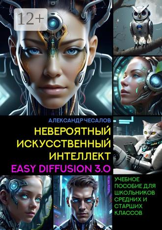 Александр Чесалов. Невероятный искусственный интеллект Easy Diffusion 3.0. Учебное пособие для школьников средних и старших классов