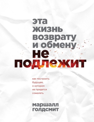 Маршалл Голдсмит. Эта жизнь возврату и обмену не подлежит. Как построить будущее, о котором не придется сожалеть