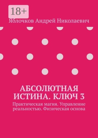 Андрей Николаевич Яблочков. Абсолютная истина. Ключ 3. Практическая магия. Управление реальностью. Физическая основа
