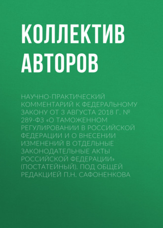 . Научно-практический комментарий к Федеральному закону от 3 августа 2018 г. № 289-ФЗ «О таможенном регулировании в Российской Федерации и о внесении изменений в отдельные законодательные акты Российской Федерации» (постатейный). Под общей редакцией П.Н. Сафоненкова