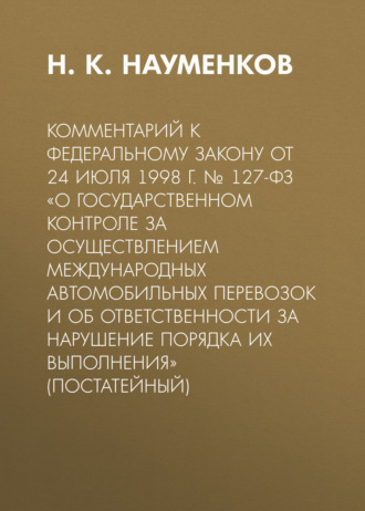 . Комментарий к Федеральному закону от 24 июля 1998 г. № 127-ФЗ «О государственном контроле за осуществлением международных автомобильных перевозок и об ответственности за нарушение порядка их выполнения» (постатейный)