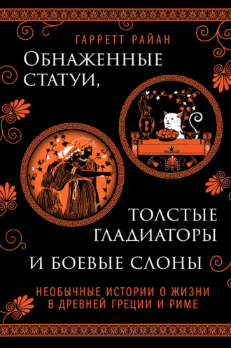 Гарретт Райан. Обнаженные статуи, толстые гладиаторы и боевые слоны. Необычные истории о жизни в Древней Греции и Риме