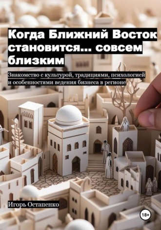 Игорь Олегович Остапенко. Когда Ближний Восток становится… совсем близким. Знакомство с культурой, традициями, психологией и особенностями ведения бизнеса в регионе